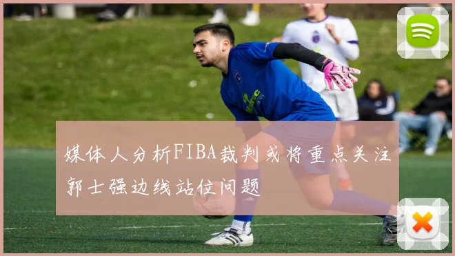 媒体人分析FIBA裁判或将重点关注郭士强边线站位问题