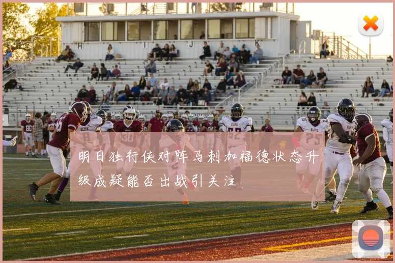 明日独行侠对阵马刺加福德状态升级成疑能否出战引关注