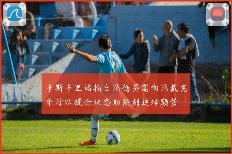 卡斯卡里诺指出范德芬需向范戴克学习以提升状态助热刺逆转颓势