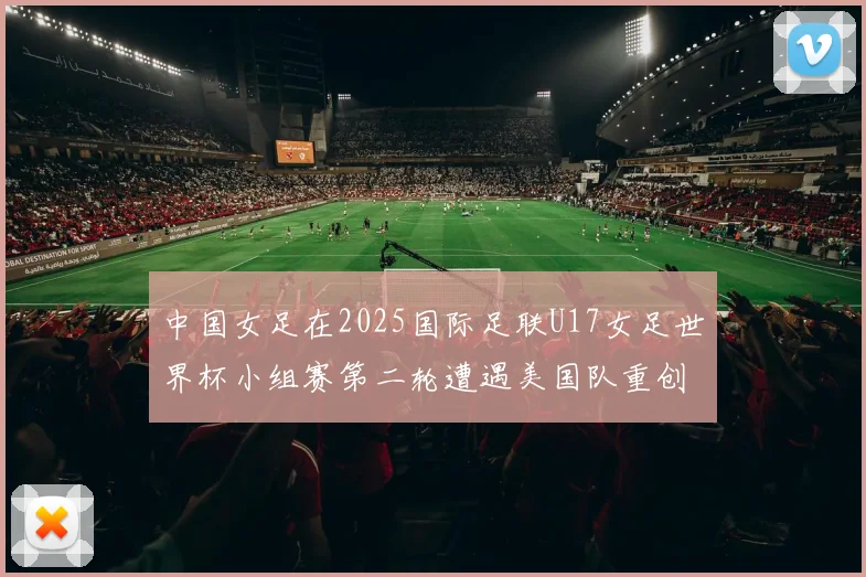 中国女足在2025国际足联U17女足世界杯小组赛第二轮遭遇美国队重创以2比5落败