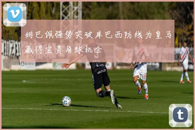 姆巴佩强势突破库巴西防线为皇马赢得宝贵角球机会