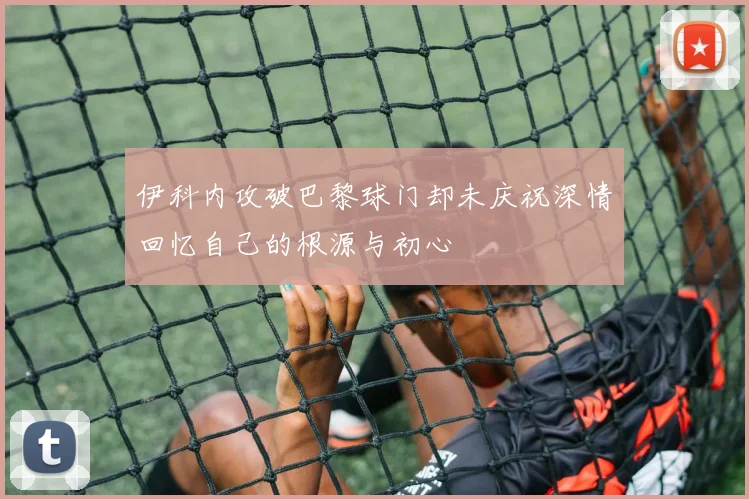 伊科内攻破巴黎球门却未庆祝深情回忆自己的根源与初心
