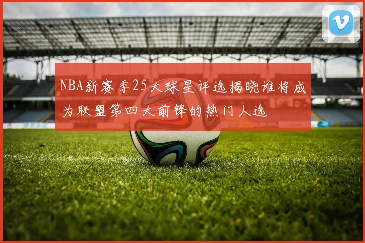NBA新赛季25大球星评选揭晓谁将成为联盟第四大前锋的热门人选