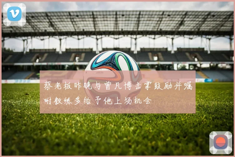 蔡老板昨晚与曾凡博击掌鼓励并嘱咐教练多给予他上场机会