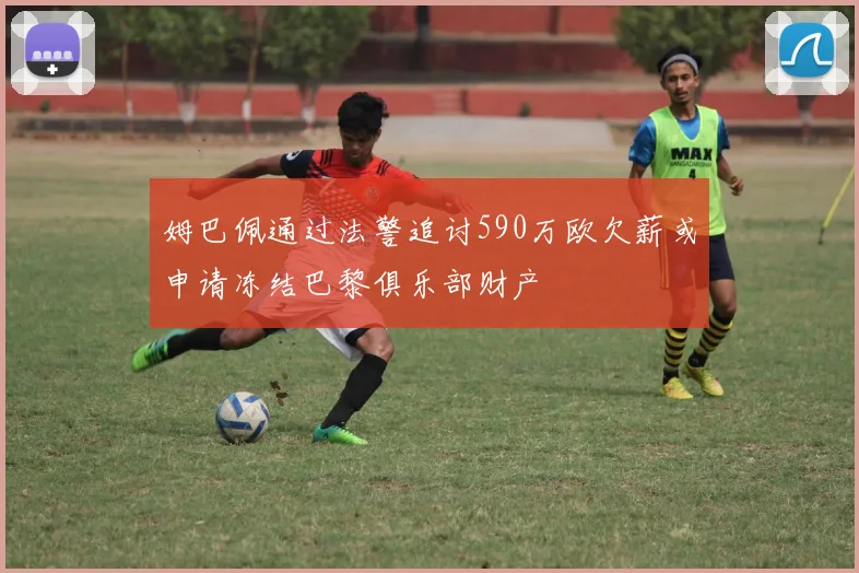 姆巴佩通过法警追讨590万欧欠薪或申请冻结巴黎俱乐部财产