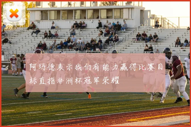 阿玛德表示我们有能力赢得比赛目标直指非洲杯冠军荣耀