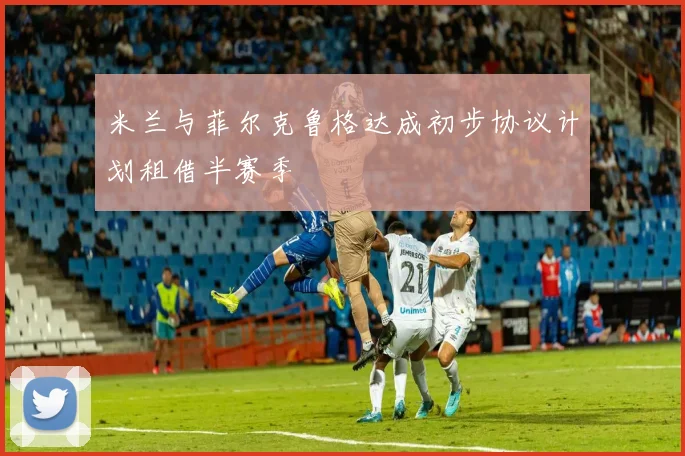 米兰与菲尔克鲁格达成初步协议计划租借半赛季