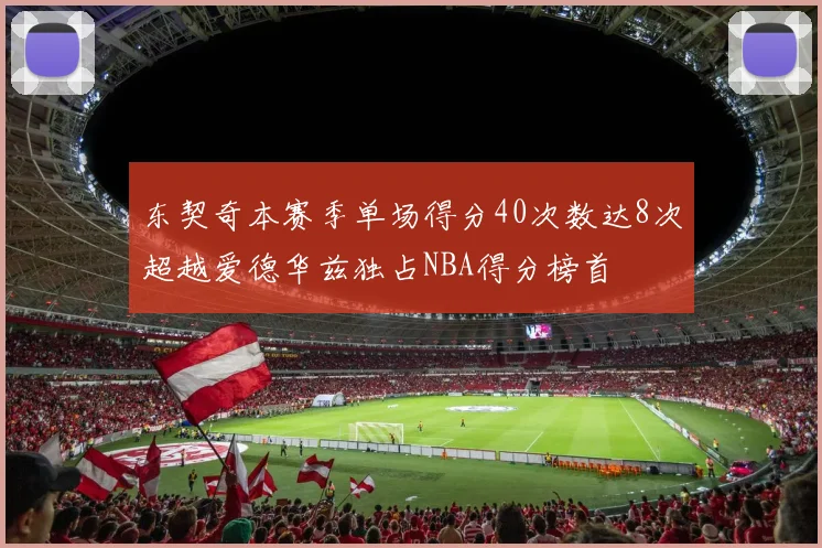 东契奇本赛季单场得分40次数达8次超越爱德华兹独占NBA得分榜首