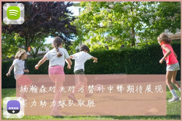 杨瀚森对决对方替补中锋期待展现实力助力球队取胜