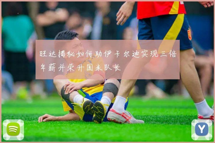 旺达揭秘如何助伊卡尔迪实现三倍年薪并荣升国米队长