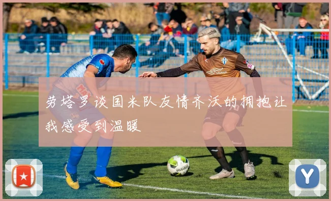 劳塔罗谈国米队友情齐沃的拥抱让我感受到温暖