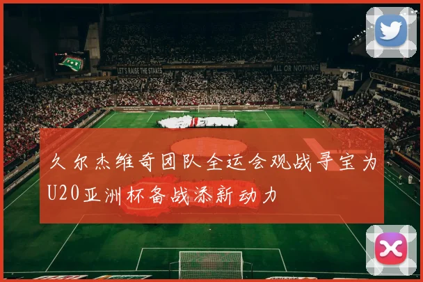 久尔杰维奇团队全运会观战寻宝为U20亚洲杯备战添新动力
