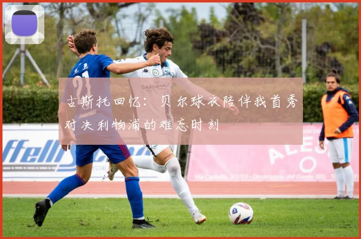 古斯托回忆：贝尔球衣陪伴我首秀对决利物浦的难忘时刻