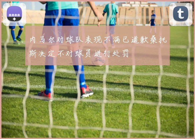 内马尔对球队表现不满已道歉桑托斯决定不对球员进行处罚
