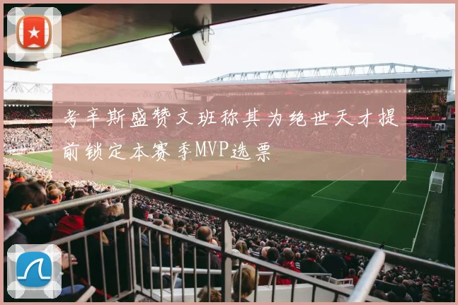 考辛斯盛赞文班称其为绝世天才提前锁定本赛季MVP选票