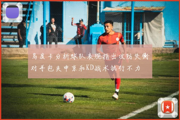 乌度卡分析球队表现指出攻防失衡对手包夹申京和KD战术执行不力
